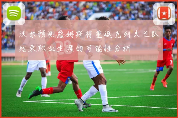 沃尔预测詹姆斯将重返克利夫兰队结束职业生涯的可能性分析