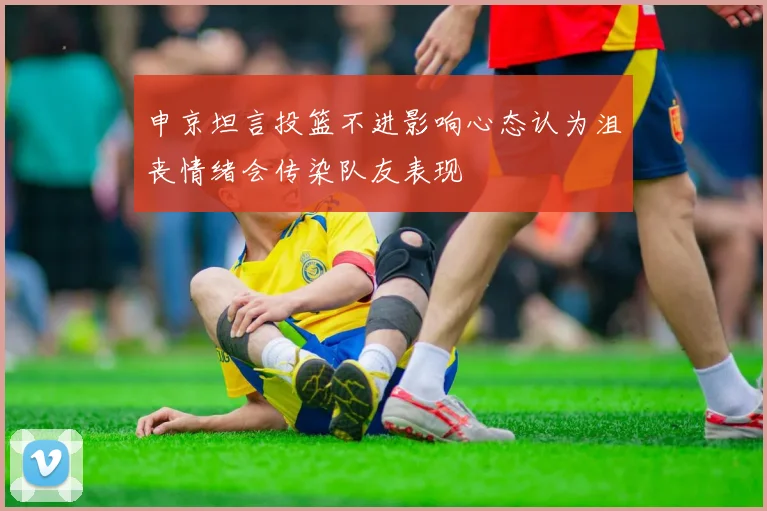 申京坦言投篮不进影响心态认为沮丧情绪会传染队友表现