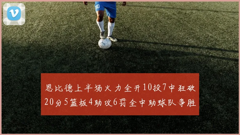 恩比德上半场火力全开10投7中狂砍20分5篮板4助攻6罚全中助球队争胜