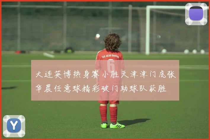 大连英博热身赛小胜天津津门虎张华晨任意球精彩破门助球队获胜