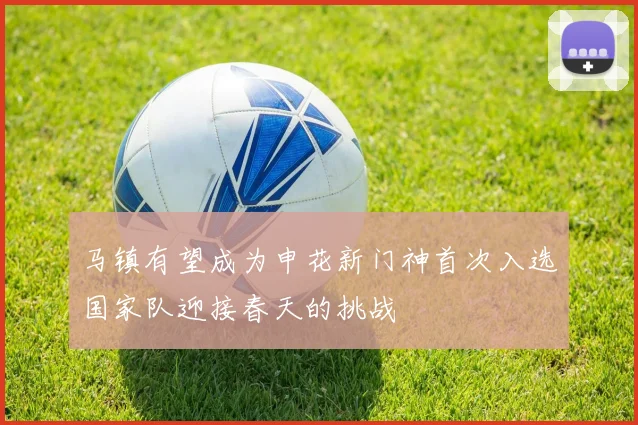 马镇有望成为申花新门神首次入选国家队迎接春天的挑战