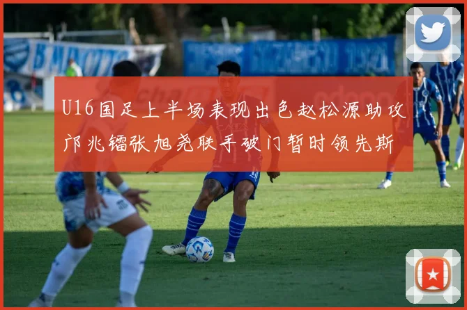 U16国足上半场表现出色赵松源助攻邝兆镭张旭尧联手破门暂时领先斯里兰卡