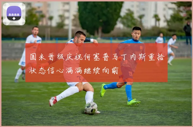 国米晋级庆祝何塞普马丁内斯重拾状态信心满满继续向前