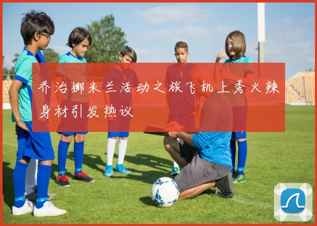 乔治娜米兰活动之旅飞机上秀火辣身材引发热议