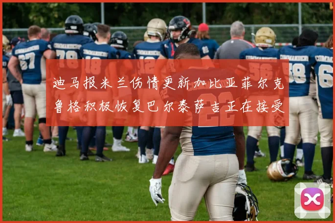 迪马报米兰伤情更新加比亚菲尔克鲁格积极恢复巴尔泰萨吉正在接受评估