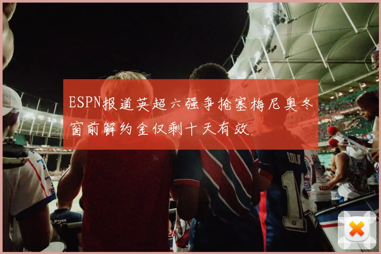ESPN报道英超六强争抢塞梅尼奥冬窗前解约金仅剩十天有效