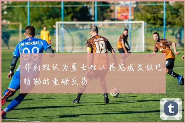邓利维认为勇士难以再完成类似巴特勒的重磅交易