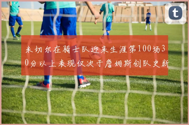 米切尔在骑士队迎来生涯第100场30分以上表现仅次于詹姆斯创队史新纪录