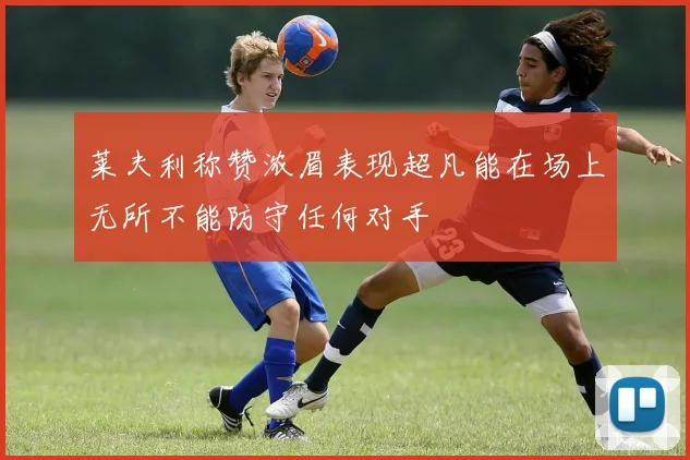 莱夫利称赞浓眉表现超凡能在场上无所不能防守任何对手