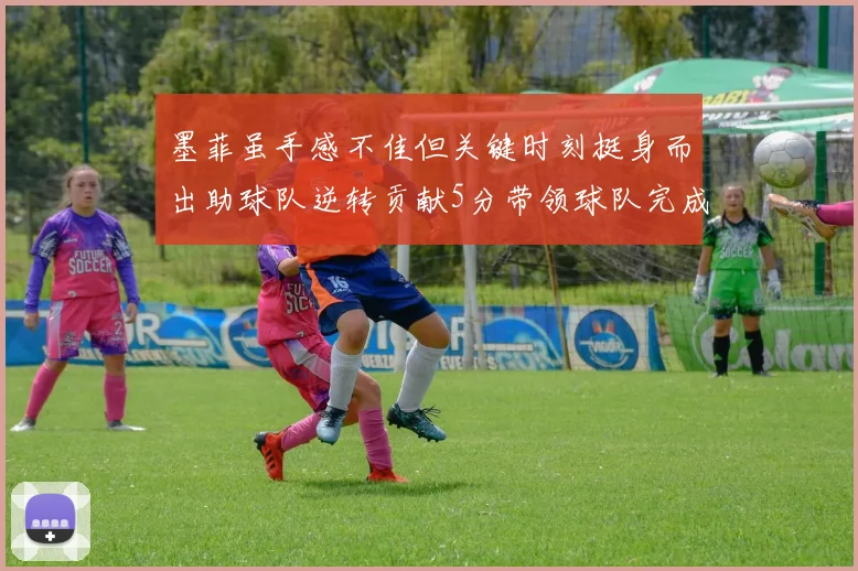 墨菲虽手感不佳但关键时刻挺身而出助球队逆转贡献5分带领球队完成13-0反击