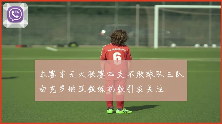本赛季五大联赛四支不败球队三队由克罗地亚教练执教引发关注