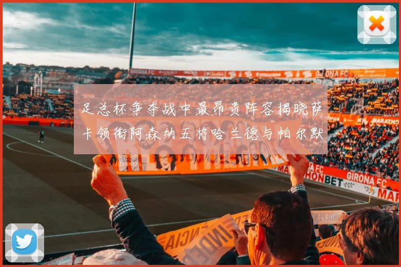 足总杯争夺战中最昂贵阵容揭晓萨卡领衔阿森纳五将哈兰德与帕尔默同在列