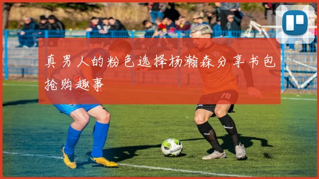 真男人的粉色选择杨瀚森分享书包抢购趣事