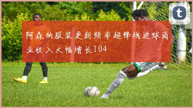 阿森纳服装更新频率超锋线进球商业收入大幅增长104