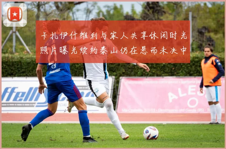 卡扎伊什维利与家人共享休闲时光照片曝光续约泰山仍在悬而未决中