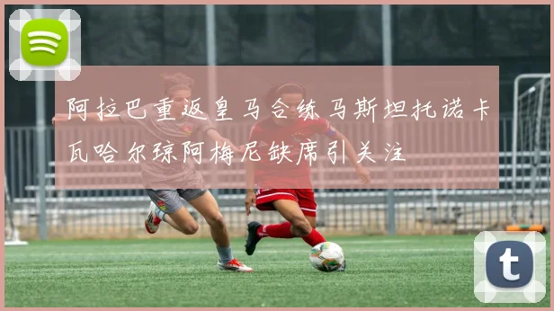 阿拉巴重返皇马合练马斯坦托诺卡瓦哈尔琼阿梅尼缺席引关注