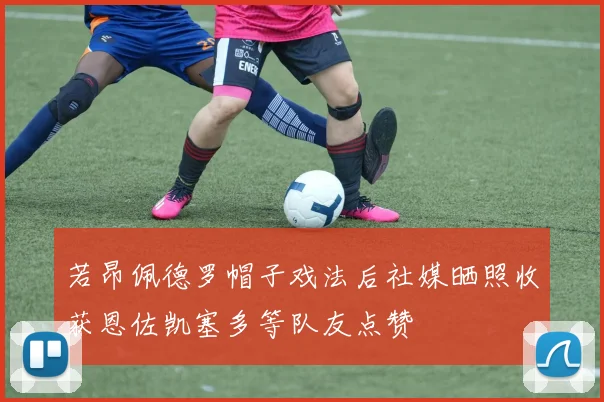 若昂佩德罗帽子戏法后社媒晒照收获恩佐凯塞多等队友点赞