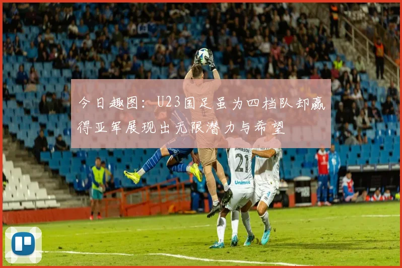 今日趣图：U23国足虽为四档队却赢得亚军展现出无限潜力与希望