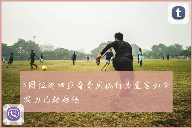 K图拉姆回应哥哥庆祝行为直言如今实力已超越他