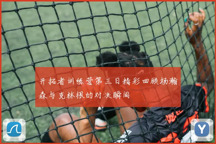 开拓者训练营第三日精彩回顾杨瀚森与克林根的对决瞬间