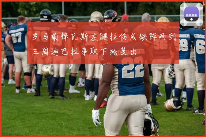 罗马前锋瓦斯左腿拉伤或缺阵两到三周迪巴拉争取下轮复出