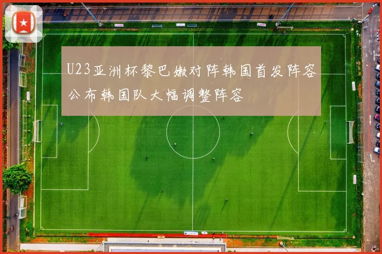 U23亚洲杯黎巴嫩对阵韩国首发阵容公布韩国队大幅调整阵容