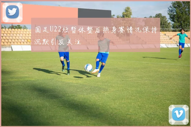 国足U22短暂休整后热身赛情况保持沉默引发关注