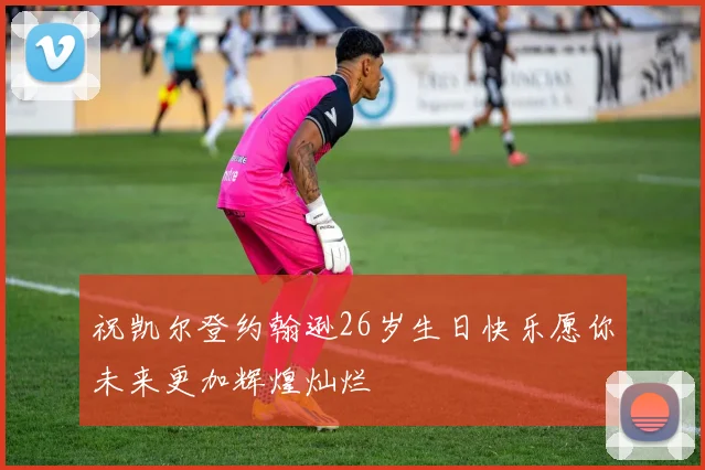 祝凯尔登约翰逊26岁生日快乐愿你未来更加辉煌灿烂