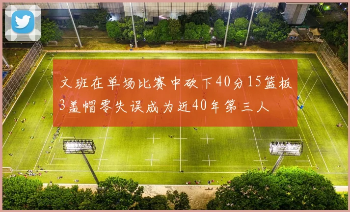 文班在单场比赛中砍下40分15篮板3盖帽零失误成为近40年第三人
