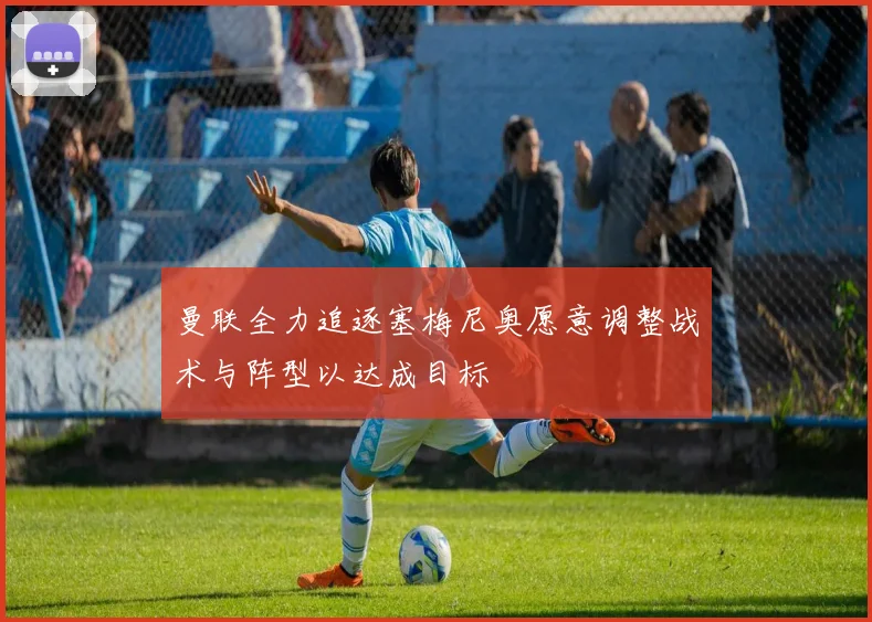 曼联全力追逐塞梅尼奥愿意调整战术与阵型以达成目标