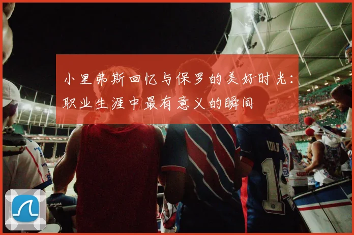 小里弗斯回忆与保罗的美好时光：职业生涯中最有意义的瞬间