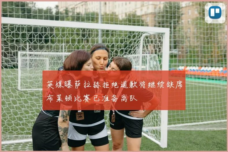 英媒曝萨拉赫拒绝道歉将继续缺席布莱顿比赛已准备离队