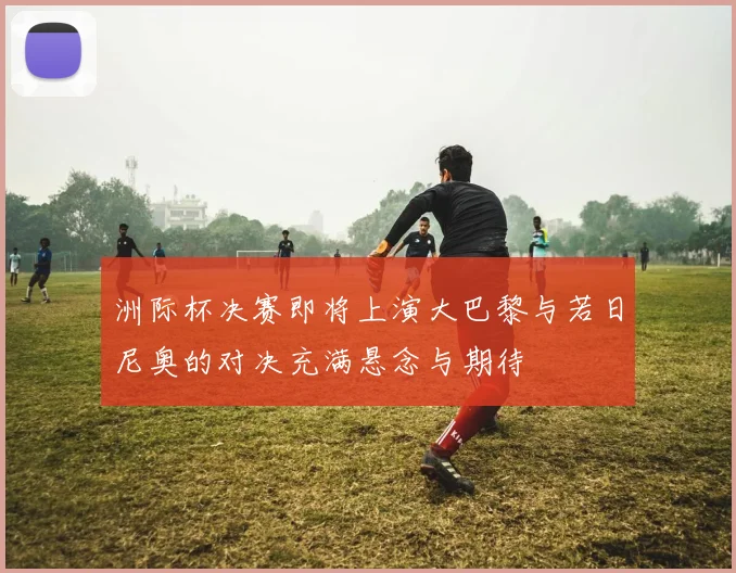 洲际杯决赛即将上演大巴黎与若日尼奥的对决充满悬念与期待