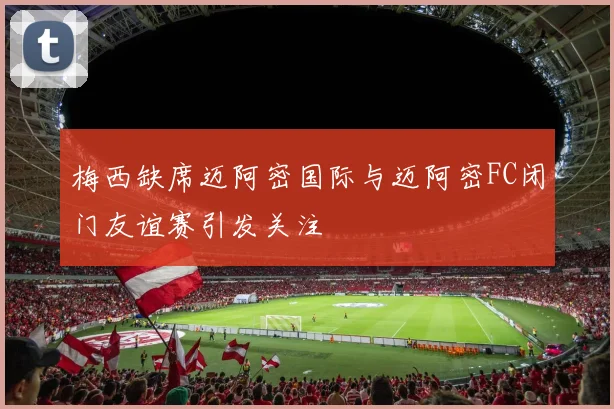 梅西缺席迈阿密国际与迈阿密FC闭门友谊赛引发关注