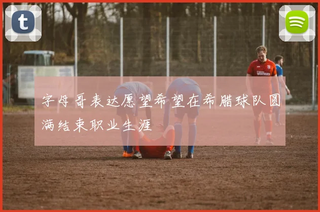 字母哥表达愿望希望在希腊球队圆满结束职业生涯