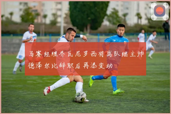 马赛经理乔瓦尼罗西将离队继主帅德泽尔比辞职后再添变动