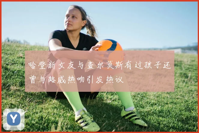 哈登新女友与查尔莫斯有过孩子还曾与路威热吻引发热议