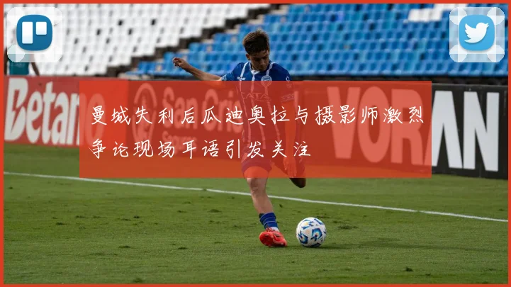 曼城失利后瓜迪奥拉与摄影师激烈争论现场耳语引发关注