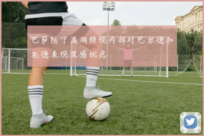 巴萨防守漏洞频现内部对巴尔德和孔德表现深感忧虑