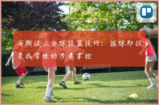 海斯谈三分球投篮技巧：接球即投是我常练的节奏掌控