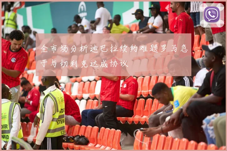 全市场分析迪巴拉续约难题罗马急于与切利克达成协议